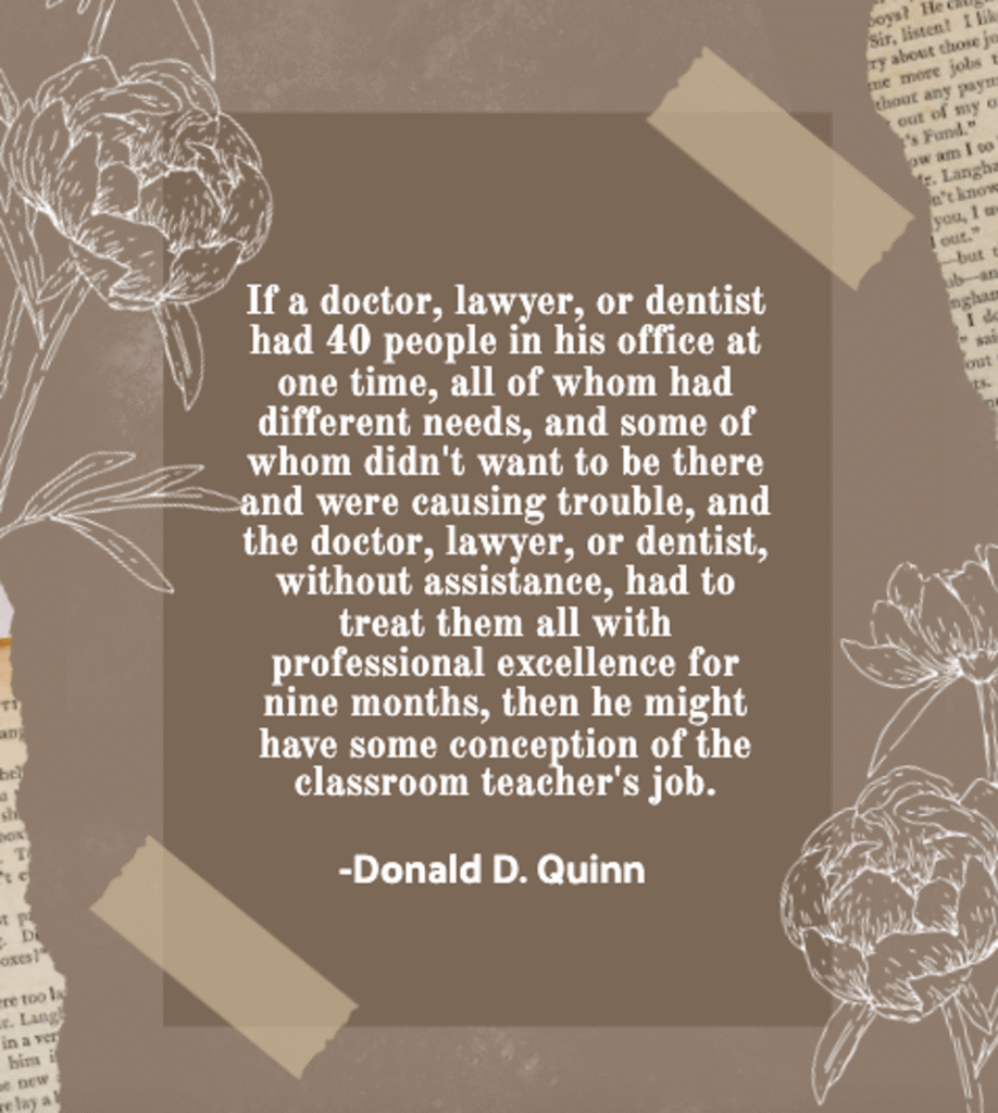 donald d quinn quote comparing the teaching profession to other fields, reading "if a doctor, lawyer, or dentist had 40 people in his office at one time, all of whom had different needs, and some of whom didn't want to be there and were causing trouble, and the doctor, lawyer, or dentist, without assistance, had to treat them all with professional excellence for nine months, then he might have some conception of the classroom teacher's job," on a brown background with floral illustrations, highlighting why teachers should be honored as heroes