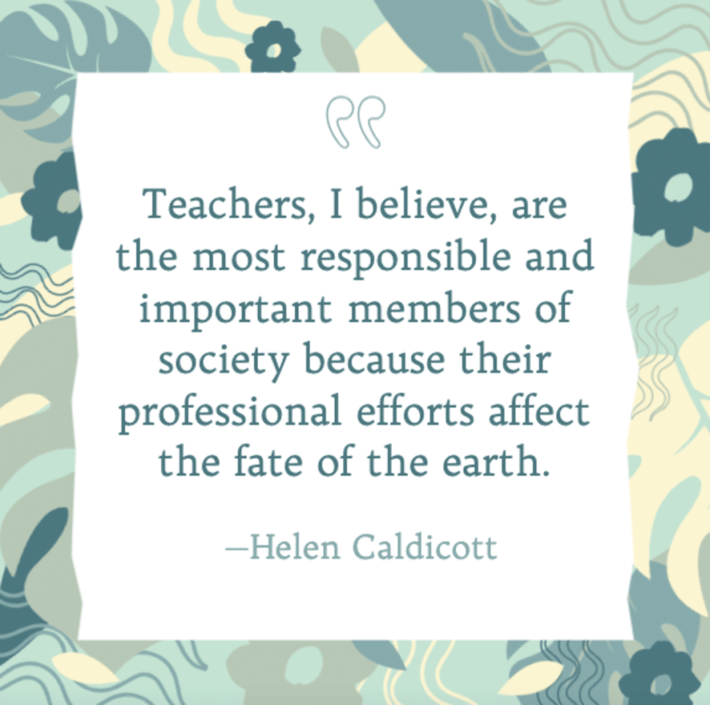 inspirational quote by helen caldicott stating "teachers, i believe, are the most responsible and important members of society because their professional efforts affect the fate of the earth," displayed on a pastel background with decorative floral elements, best teacher quotes to inspire your students